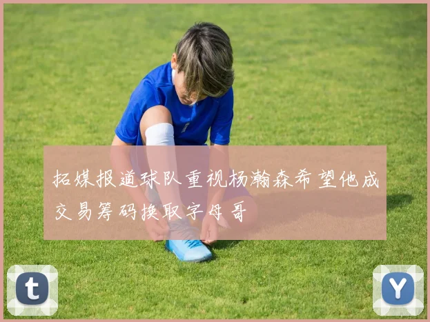 拓媒报道球队重视杨瀚森希望他成交易筹码换取字母哥