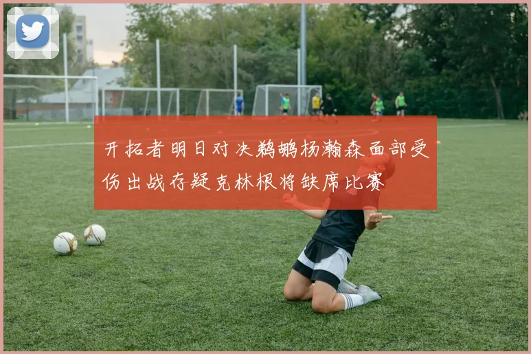 开拓者明日对决鹈鹕杨瀚森面部受伤出战存疑克林根将缺席比赛