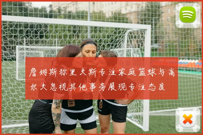 詹姆斯称里夫斯专注家庭篮球与高尔夫忽视其他事务展现专注态度