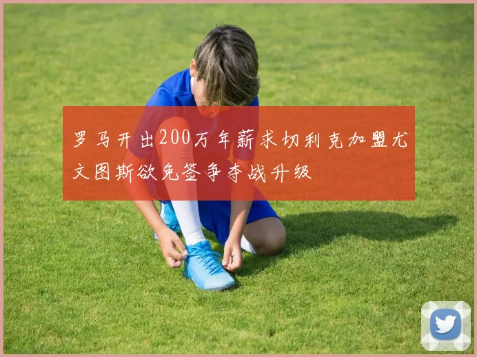 罗马开出200万年薪求切利克加盟尤文图斯欲免签争夺战升级