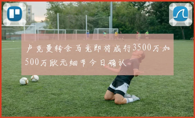 卢克曼转会马竞即将成行3500万加500万欧元细节今日确认