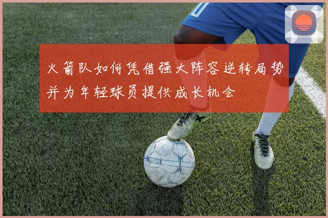 火箭队如何凭借强大阵容逆转局势并为年轻球员提供成长机会