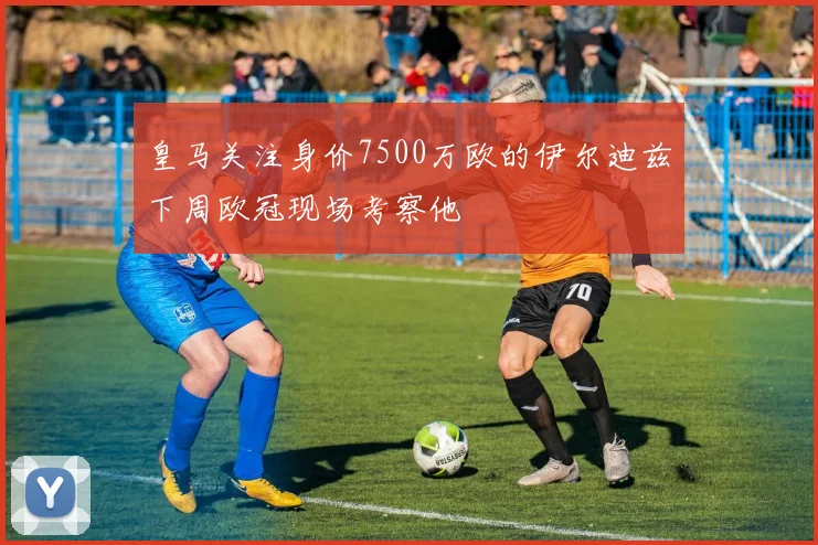 皇马关注身价7500万欧的伊尔迪兹下周欧冠现场考察他