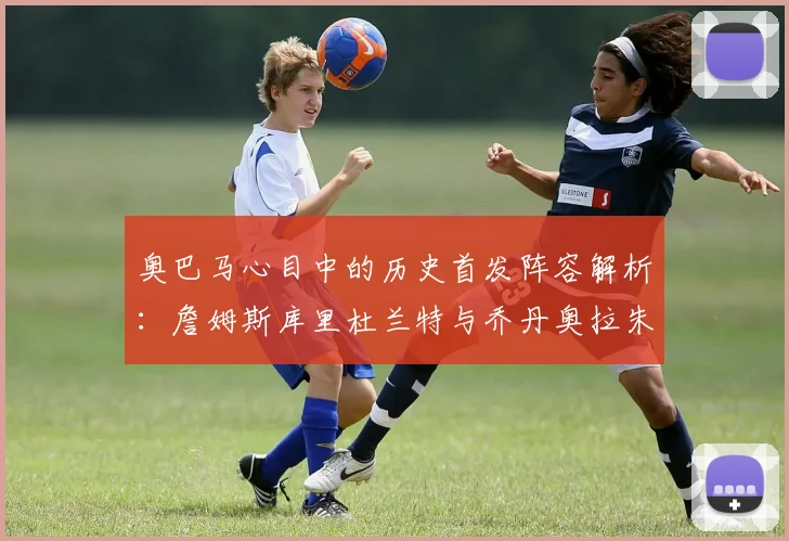 奥巴马心目中的历史首发阵容解析：詹姆斯库里杜兰特与乔丹奥拉朱旺的传奇组合
