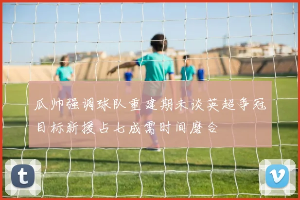 瓜帅强调球队重建期未谈英超争冠目标新援占七成需时间磨合