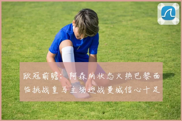 欧冠前瞻：阿森纳状态火热巴黎面临挑战皇马主场迎战曼城信心十足