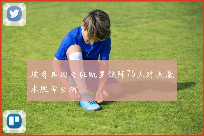 埃奇库姆与班凯罗缺阵76人对决魔术胜率分析