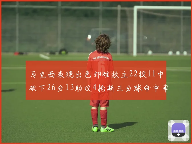 马克西表现出色却难救主22投11中砍下26分13助攻4抢断三分球命中率低迷