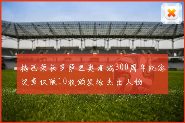 梅西荣获罗萨里奥建城300周年纪念奖章仅限10枚颁发给杰出人物