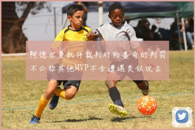 阿德尔曼批评裁判对约基奇的判罚不公称其他MVP不会遭遇类似攻击