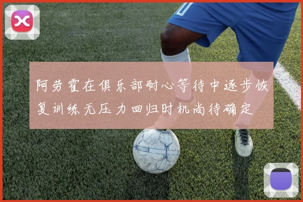 阿劳霍在俱乐部耐心等待中逐步恢复训练无压力回归时机尚待确定