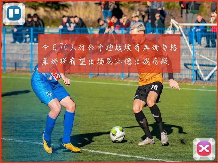 今日76人对公牛迎战埃奇库姆与格莱姆斯有望出场恩比德出战存疑