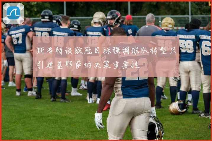 斯洛特谈欧冠目标强调球队转型只引进基耶萨的决策重要性