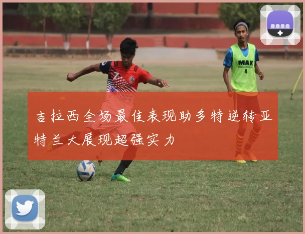 吉拉西全场最佳表现助多特逆转亚特兰大展现超强实力