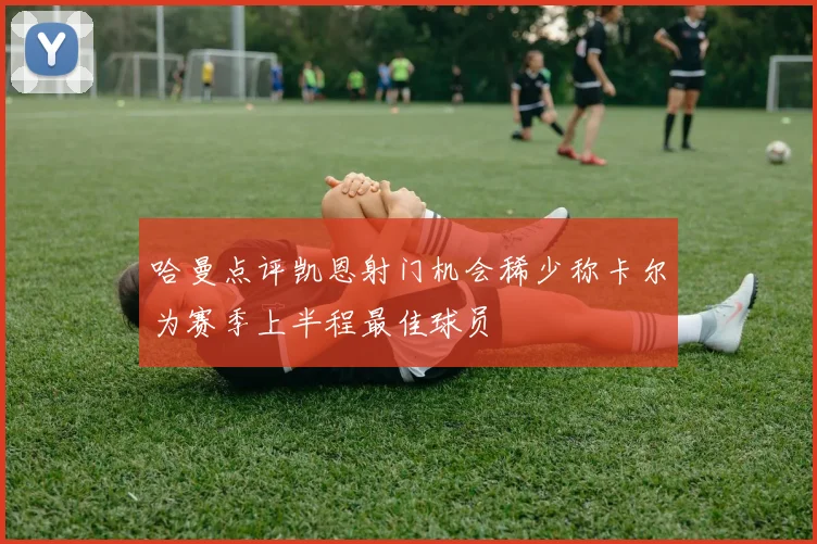 哈曼点评凯恩射门机会稀少称卡尔为赛季上半程最佳球员