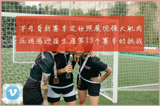 字母哥新赛季定妆照展现强大肌肉压迫感迎接生涯第13个赛季的挑战