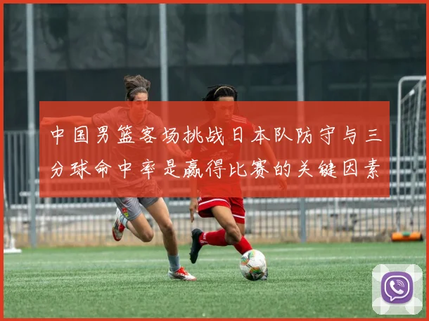 中国男篮客场挑战日本队防守与三分球命中率是赢得比赛的关键因素