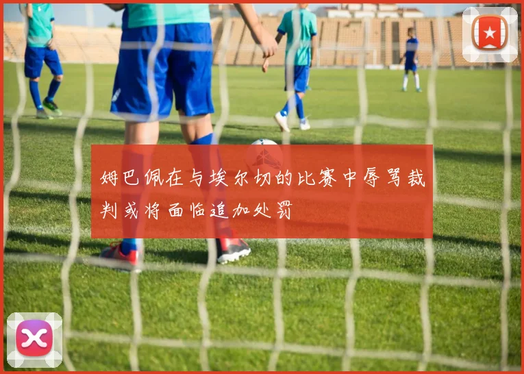 姆巴佩在与埃尔切的比赛中辱骂裁判或将面临追加处罚