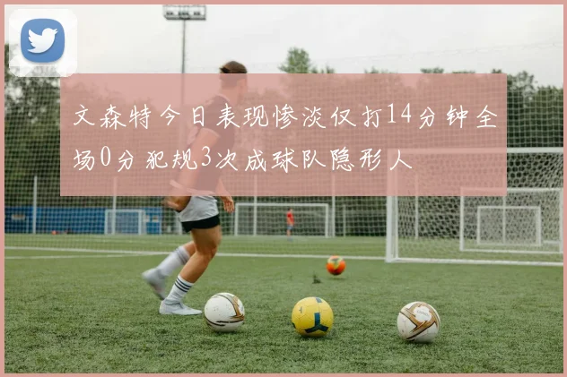 文森特今日表现惨淡仅打14分钟全场0分犯规3次成球队隐形人