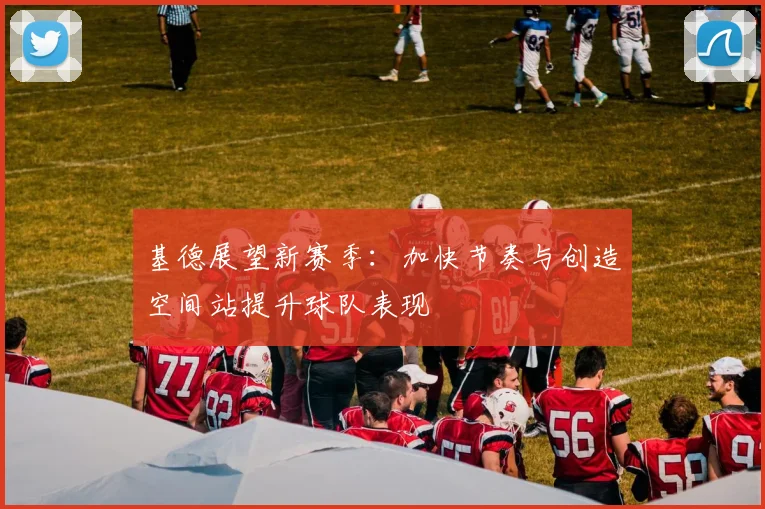 基德展望新赛季：加快节奏与创造空间站提升球队表现