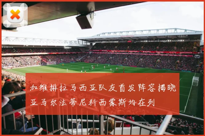 加维排拉马西亚队友首发阵容揭晓亚马尔法蒂尼科西蒙斯均在列