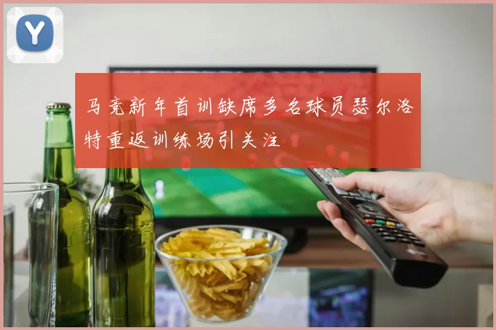 马竞新年首训缺席多名球员瑟尔洛特重返训练场引关注