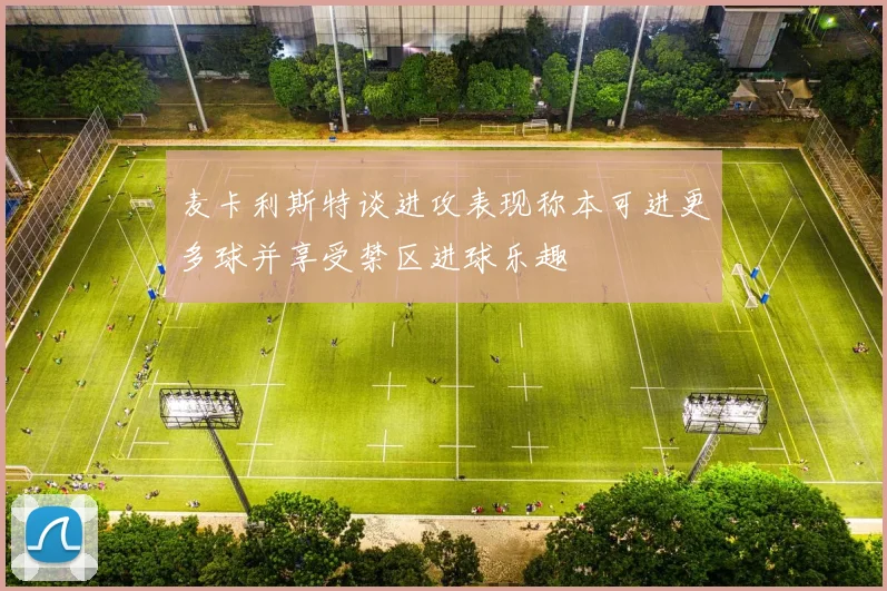 麦卡利斯特谈进攻表现称本可进更多球并享受禁区进球乐趣