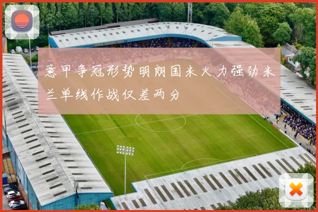 意甲争冠形势明朗国米火力强劲米兰单线作战仅差两分