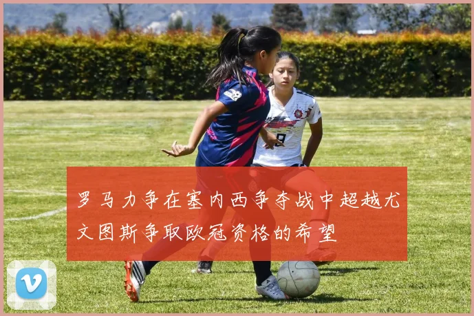 罗马力争在塞内西争夺战中超越尤文图斯争取欧冠资格的希望