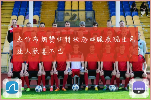 杰伦布朗赞怀特状态回暖表现出色让人欣喜不已