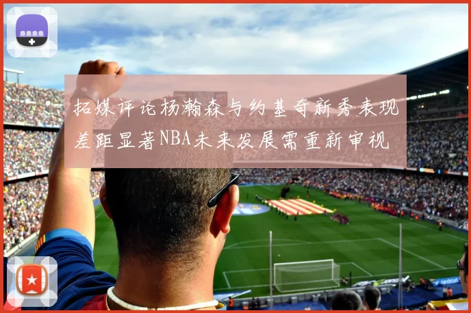 拓媒评论杨瀚森与约基奇新秀表现差距显著NBA未来发展需重新审视