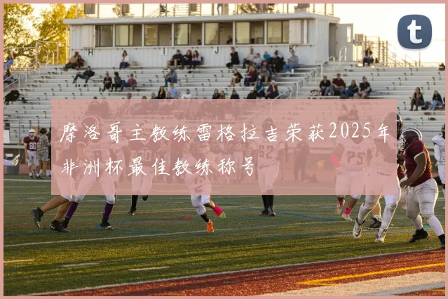 摩洛哥主教练雷格拉吉荣获2025年非洲杯最佳教练称号