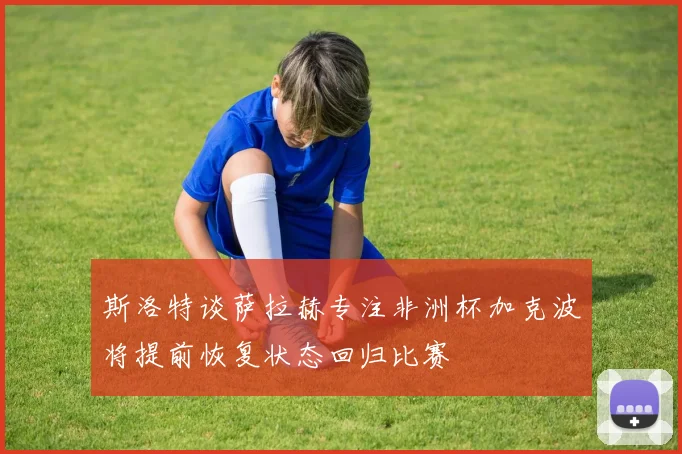 斯洛特谈萨拉赫专注非洲杯加克波将提前恢复状态回归比赛