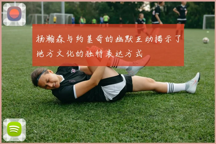 杨瀚森与约基奇的幽默互动揭示了地方文化的独特表达方式