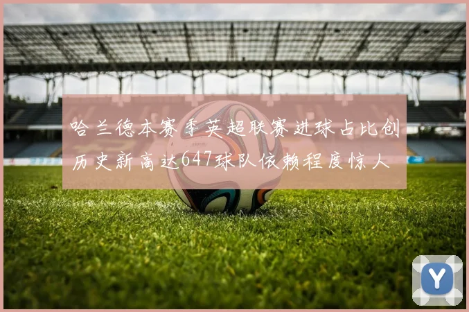 哈兰德本赛季英超联赛进球占比创历史新高达647球队依赖程度惊人