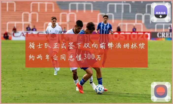 骑士队正式签下双向前锋汤姆林续约两年合同总值300万