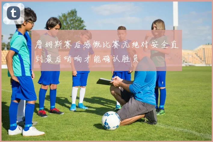 詹姆斯赛后感慨比赛无绝对安全直到最后哨响才能确认胜负