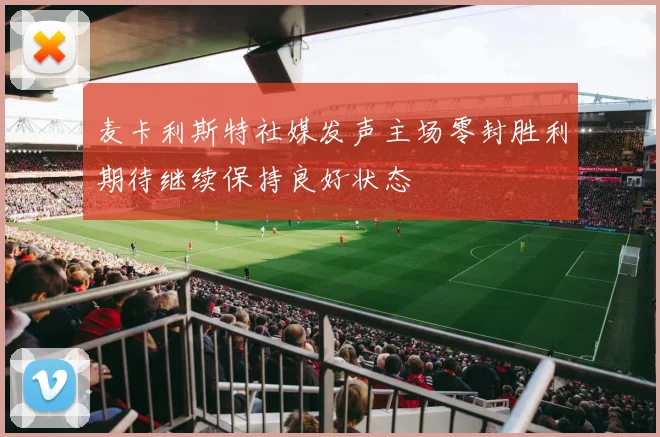 麦卡利斯特社媒发声主场零封胜利期待继续保持良好状态