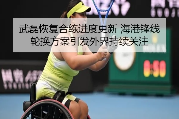 武磊恢复合练进度更新 海港锋线轮换方案引发外界持续关注（WukongSports）